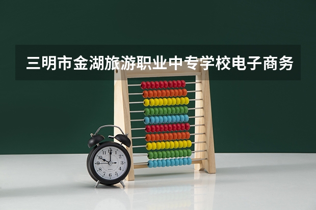 三明市金湖旅游职业中专学校电子商务需要学哪些课程（专业要求是什么）