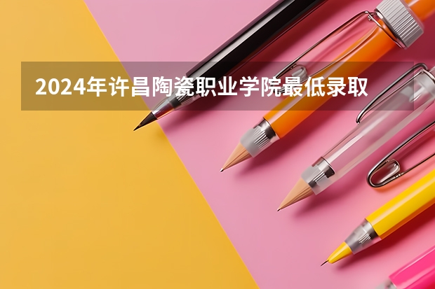 2024年许昌陶瓷职业学院最低录取分数线是多少 河南历年录取分数线