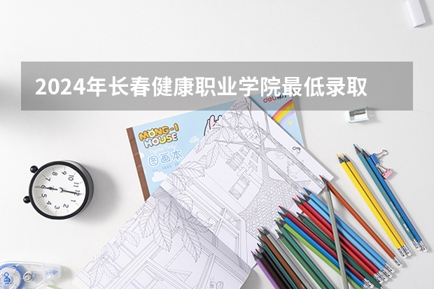2024年长春健康职业学院最低录取分数线是多少 吉林历年录取分数线