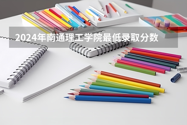 2024年南通理工学院最低录取分数线是多少 江苏历年录取分数线