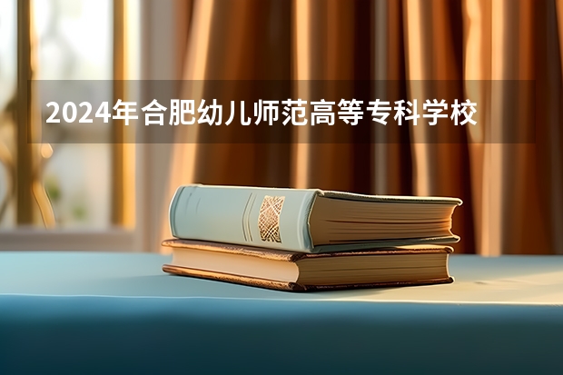 2024年合肥幼儿师范高等专科学校最低录取分数线是多少 安徽历年录取分数线