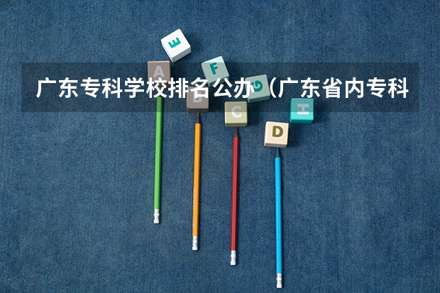 广东专科学校排名公办（广东省内专科学校排名及分数）