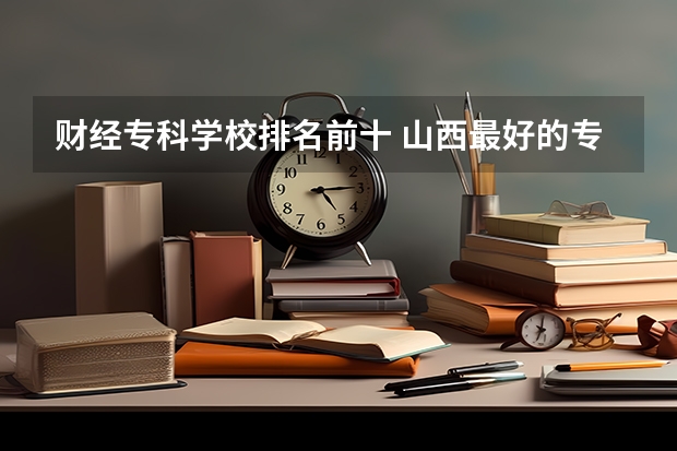 财经专科学校排名前十 山西最好的专科学校排名前十