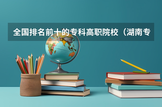 全国排名前十的专科高职院校（湖南专科学校排名前十公办大专）