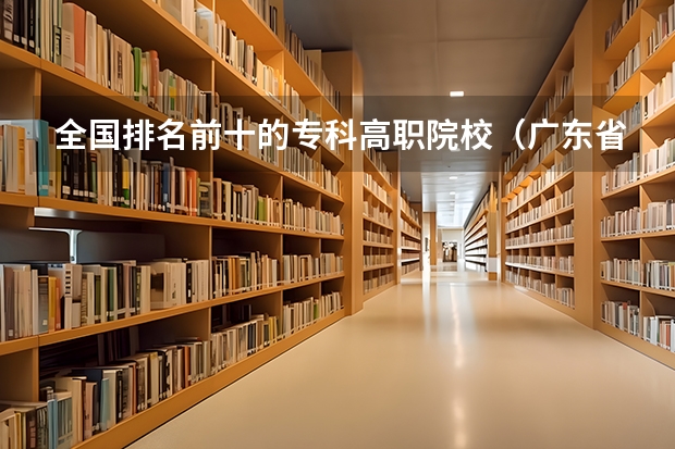 全国排名前十的专科高职院校（广东省职业技术学院排名前十）