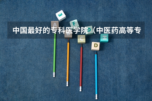 中国最好的专科医学院（中医药高等专科学校排名）
