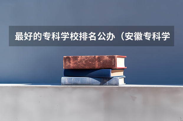 最好的专科学校排名公办（安徽专科学校排名前十）