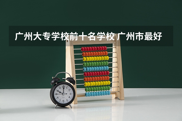 广州大专学校前十名学校 广州市最好的职业学校排名前十