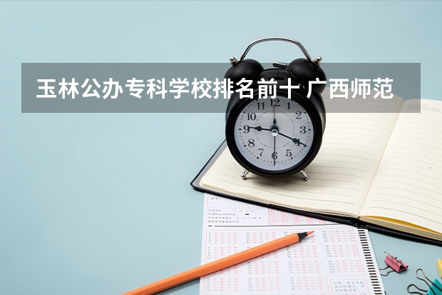 玉林公办专科学校排名前十 广西师范类大专院校排名