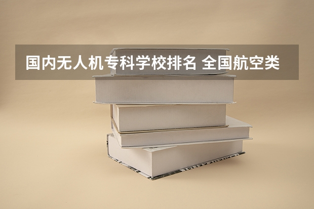 国内无人机专科学校排名 全国航空类大学排名全国航空类大学排名一览表