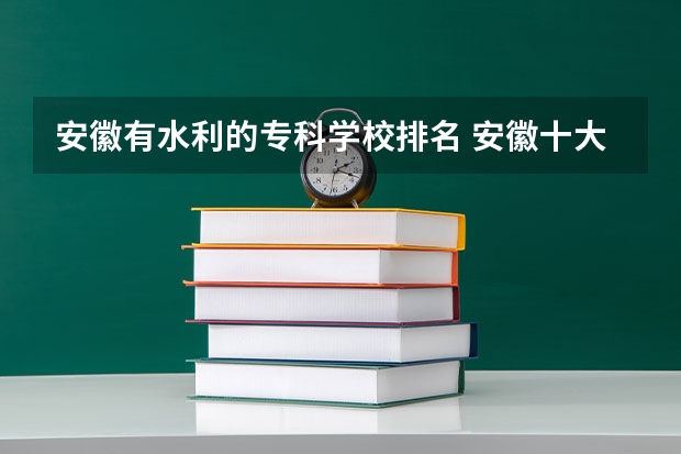 安徽有水利的专科学校排名 安徽十大最好专科学校