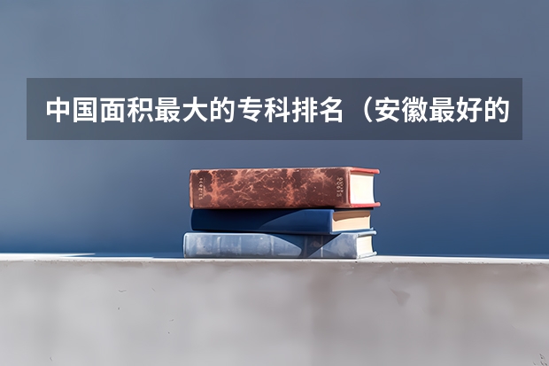 中国面积最大的专科排名（安徽最好的大专排名）