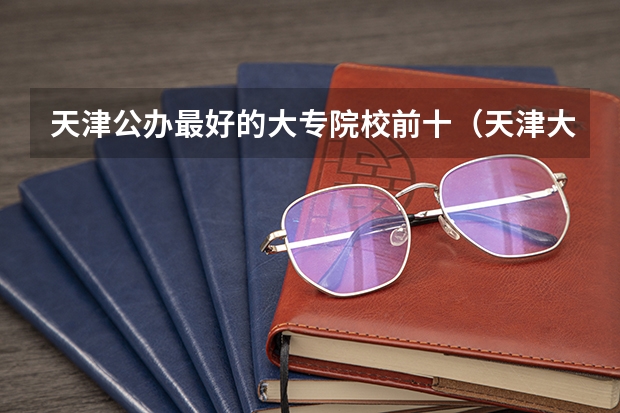 天津公办最好的大专院校前十（天津大专院校从好到差是怎样排名的？）