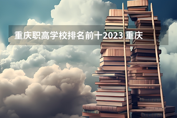 重庆职高学校排名前十2023 重庆高等专科学校排名前十