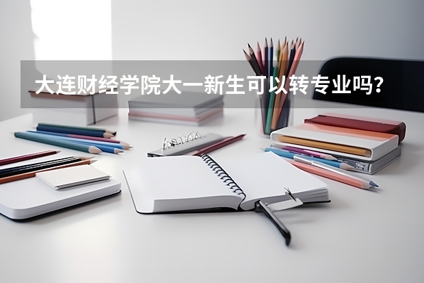 大连财经学院大一新生可以转专业吗?高考录取专业不是很喜欢
