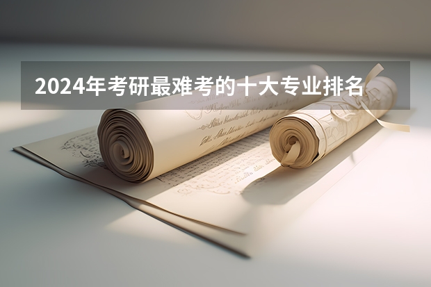 2024年考研最难考的十大专业排名？（考研专业难度排名一览表）