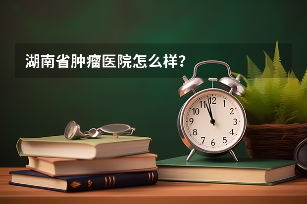 湖南省肿瘤医院怎么样？