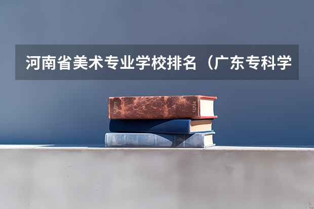 河南省美术专业学校排名（广东专科学校排名榜及录取分数线）