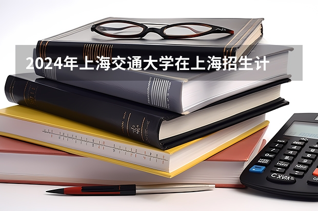 2024年上海交通大学在上海招生计划（招生人数）