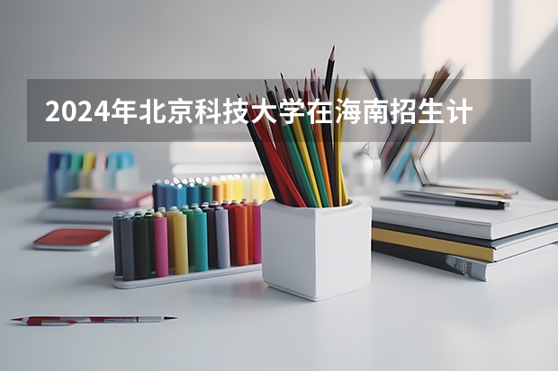 2024年北京科技大学在海南招生计划（招生人数）