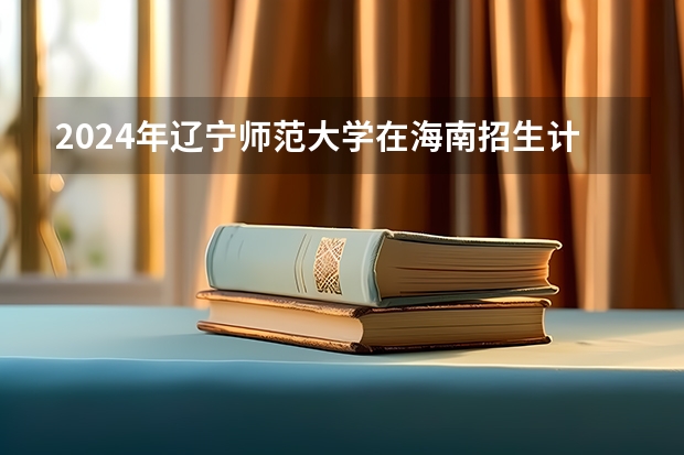 2024年辽宁师范大学在海南招生计划（招生人数）