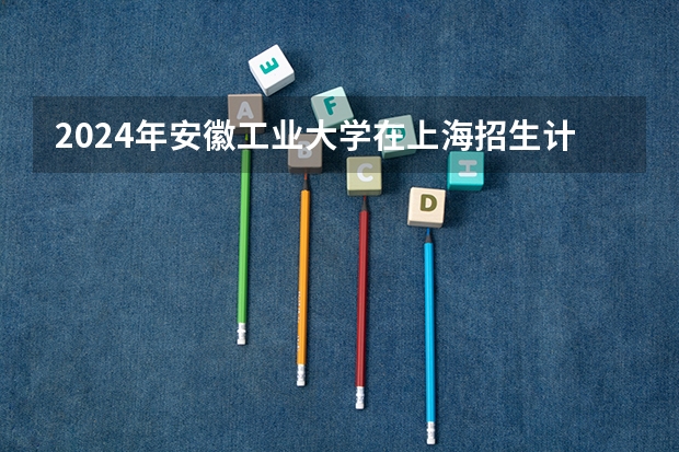 2024年安徽工业大学在上海招生计划（招生人数）