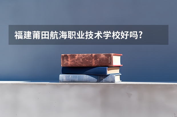 福建莆田航海职业技术学校好吗?