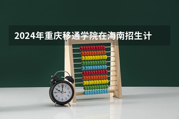 2024年重庆移通学院在海南招生计划（招生人数）