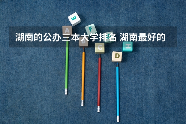 湖南的公办三本大学排名 湖南最好的四所二本大学