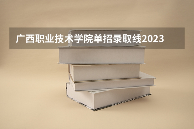 广西职业技术学院单招录取线2023 广西的哪一所大专学校好