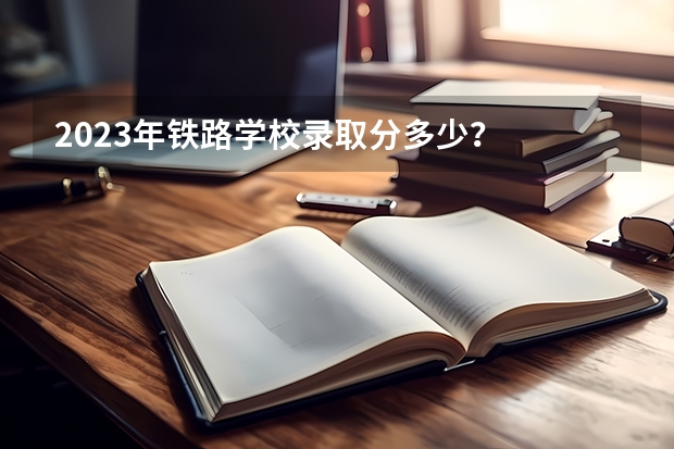 2023年铁路学校录取分多少？