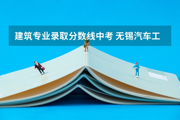 建筑专业录取分数线中考 无锡汽车工程学校建筑工程与施工3+3中考录取分数线