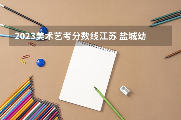 2023美术艺考分数线江苏 盐城幼儿师范高等专科学校美术分数线