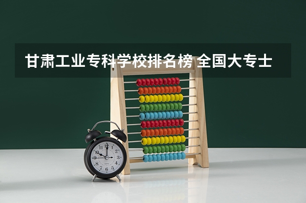 甘肃工业专科学校排名榜 全国大专士官学校排名榜中国士官学校排名与分数线