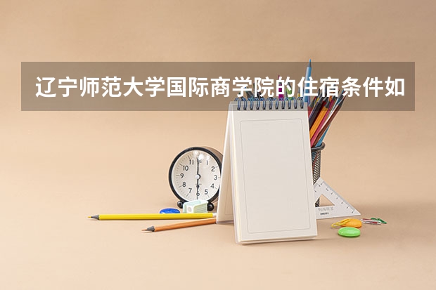 辽宁师范大学国际商学院的住宿条件如何？