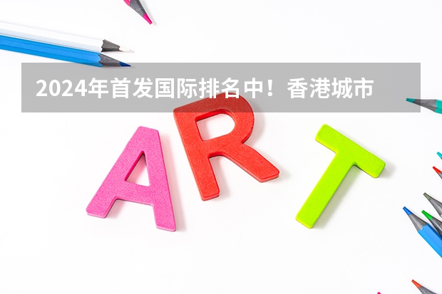 2024年首发国际排名中!香港城市大学领跑全球第一!(成都留学:2024香港城市大学(东莞校区)本科&硕士申请指南,毕业可拿香港身份!【成都太古留学】)