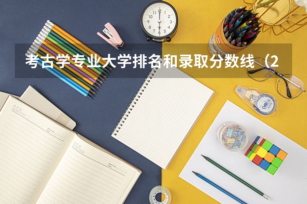 考古学专业大学排名和录取分数线（2023年考古学专业大学排名及分数线（附专业介绍））