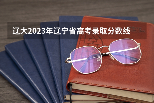 辽大2023年辽宁省高考录取分数线是多少?