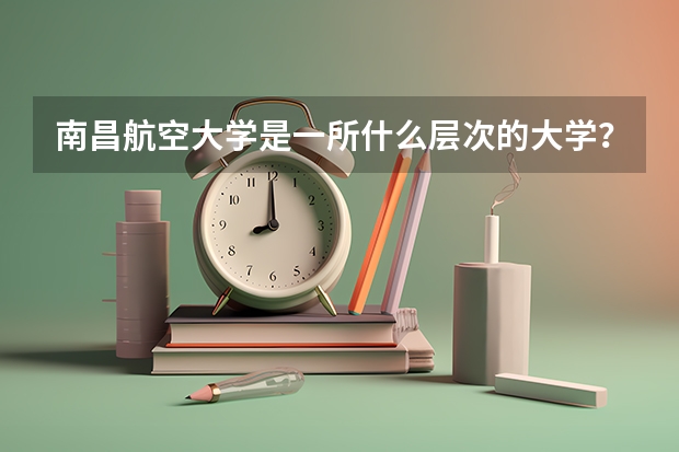 南昌航空大学是一所什么层次的大学？他的优势有什么？