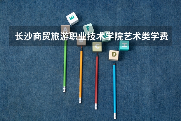 长沙商贸旅游职业技术学院艺术类学费多少钱一年