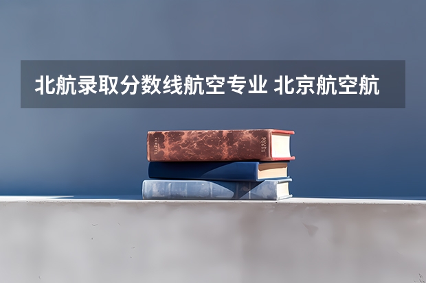 北航录取分数线航空专业 北京航空航天大学双学籍飞行员分数线