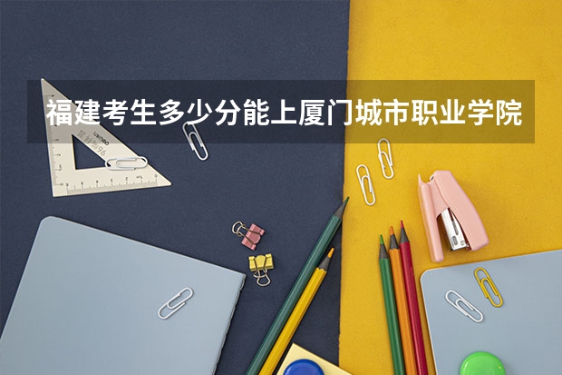 福建考生多少分能上厦门城市职业学院