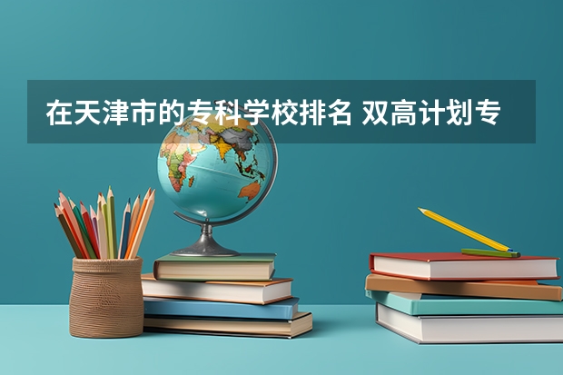 在天津市的专科学校排名 双高计划专科学校排名