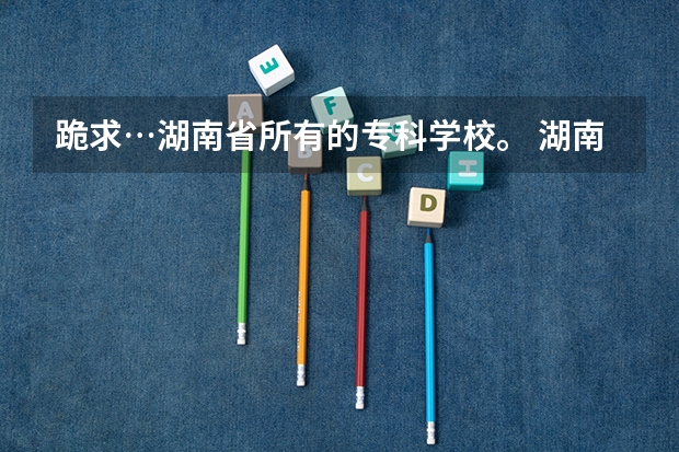 跪求…湖南省所有的专科学校。 湖南专科学校排名