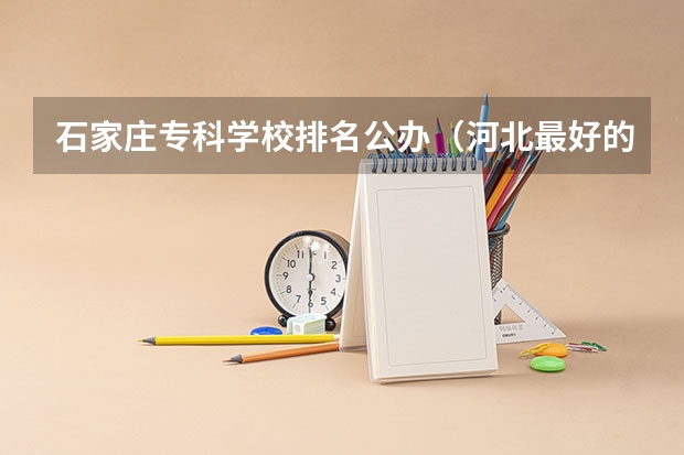 石家庄专科学校排名公办（河北最好的公办专科学校排名）