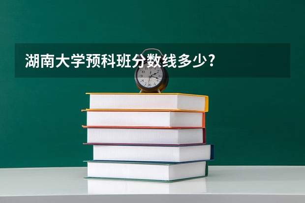 湖南大学预科班分数线多少?