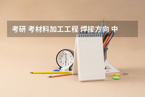 考研 考材料加工工程 焊接方向 中国最厉害的大学是哪所大学？