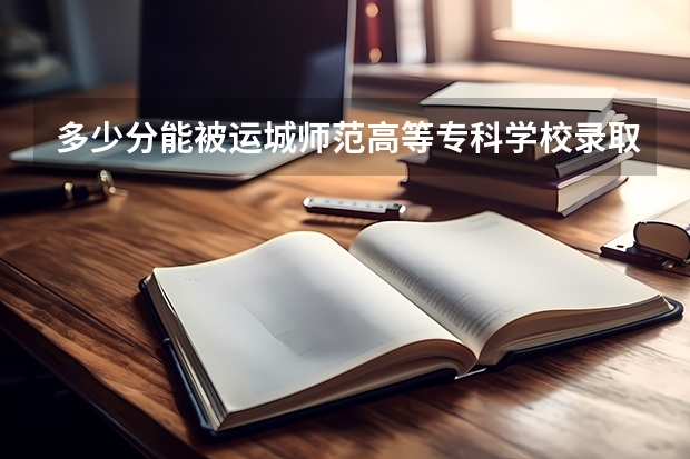 多少分能被运城师范高等专科学校录取
