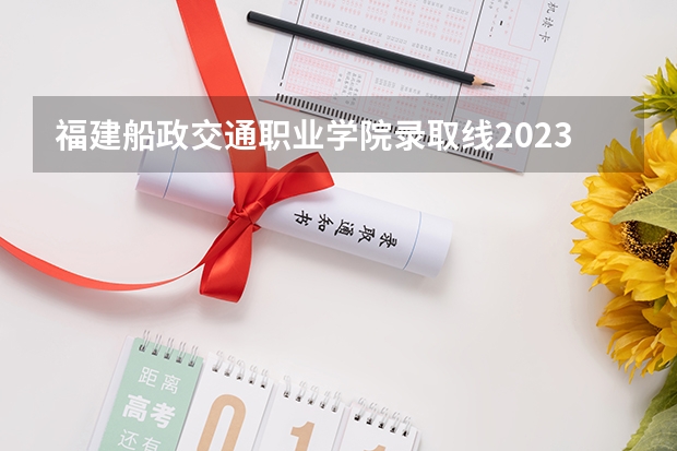 福建船政交通职业学院录取线2023 福建船政交通职业学院开学日期